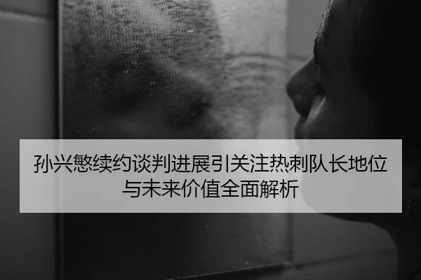 孙兴慜续约谈判进展引关注热刺队长地位与未来价值全面解析