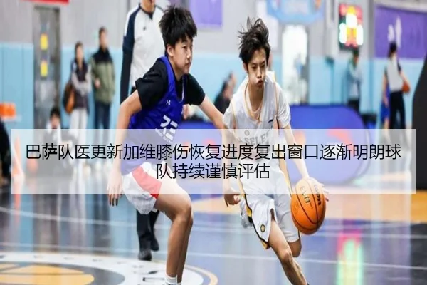 巴萨队医更新加维膝伤恢复进度复出窗口逐渐明朗球队持续谨慎评估